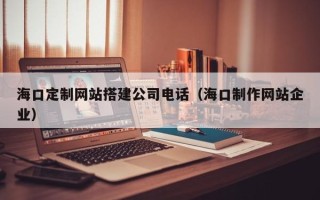 鞍山海口定制网站搭建公司电话（海口制作网站企业）