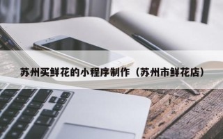 鞍山苏州买鲜花的小程序制作（苏州市鲜花店）