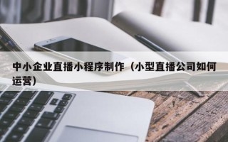 鞍山中小企业直播小程序制作（小型直播公司如何运营）