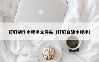 鞍山钉钉制作小程序文件夹（钉钉自建小程序）