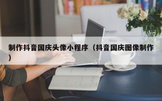 鞍山制作抖音国庆头像小程序（抖音国庆图像制作）