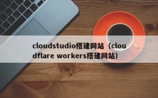 鞍山cloudstudio搭建网站（cloudflare workers搭建网站）