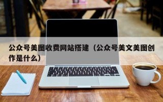 鞍山公众号美图收费网站搭建（公众号美文美图创作是什么）