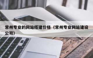 鞍山常州专业的网站搭建价格（常州专业网站建设公司）