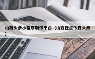 鞍山山西头条小程序制作平台（山西视点今日头条）